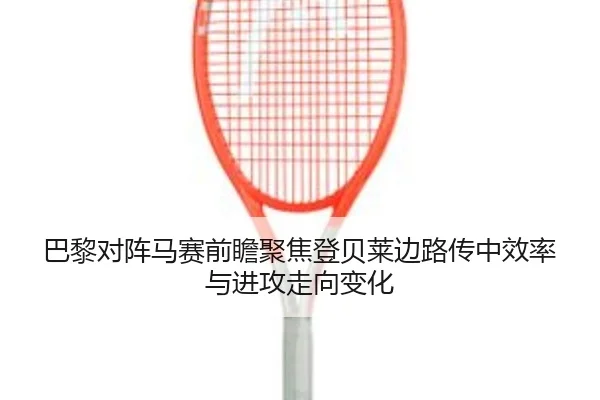 巴黎对阵马赛前瞻聚焦登贝莱边路传中效率与进攻走向变化
